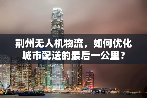 荆州无人机物流，如何优化城市配送的最后一公里？
