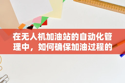 在无人机加油站的自动化管理中，如何确保加油过程的精准与安全？