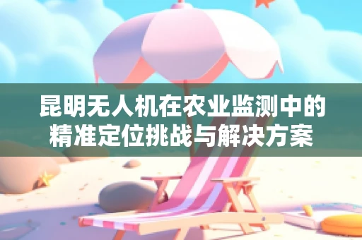 昆明无人机在农业监测中的精准定位挑战与解决方案