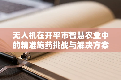 无人机在开平市智慧农业中的精准施药挑战与解决方案