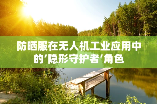 防晒服在无人机工业应用中的‘隐形守护者’角色