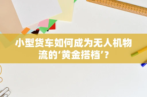 小型货车如何成为无人机物流的‘黄金搭档’？
