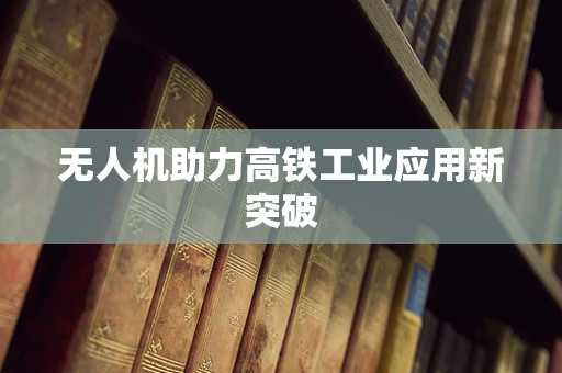无人机助力高铁工业应用新突破