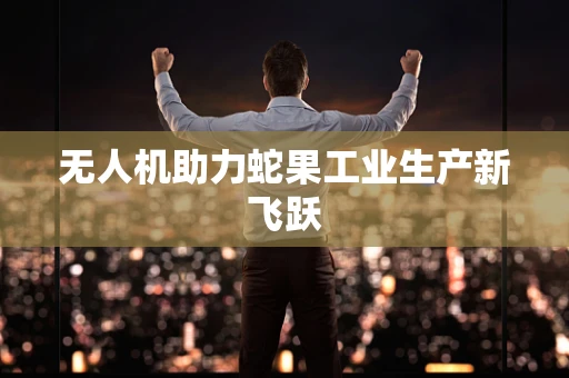 无人机助力蛇果工业生产新飞跃
