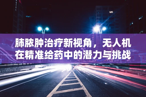 肺脓肿治疗新视角，无人机在精准给药中的潜力与挑战