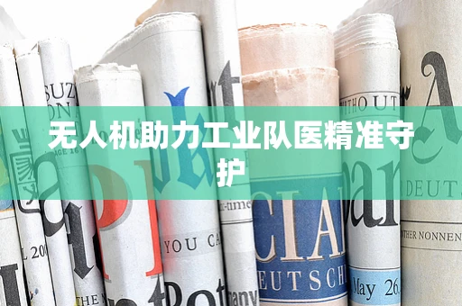 无人机助力工业队医精准守护