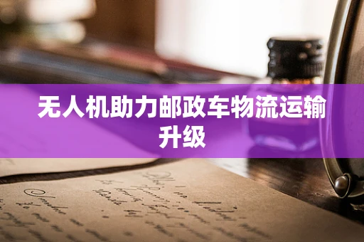 无人机助力邮政车物流运输升级