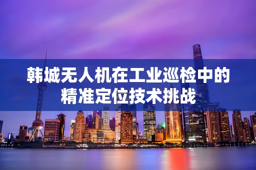 韩城无人机在工业巡检中的精准定位技术挑战