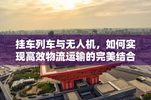挂车列车与无人机，如何实现高效物流运输的完美结合？