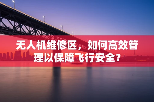 无人机维修区，如何高效管理以保障飞行安全？