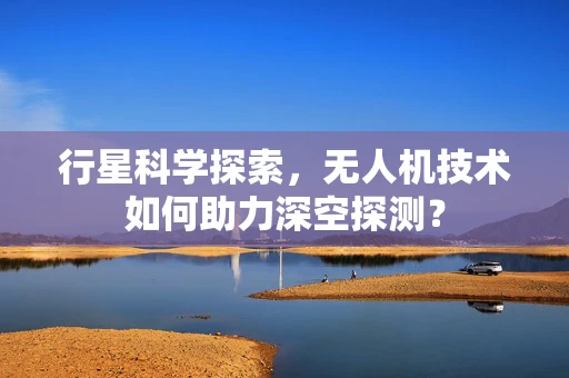 行星科学探索，无人机技术如何助力深空探测？