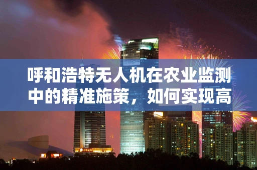 呼和浩特无人机在农业监测中的精准施策，如何实现高效与环保的平衡？