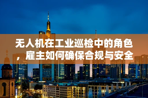无人机在工业巡检中的角色，雇主如何确保合规与安全？