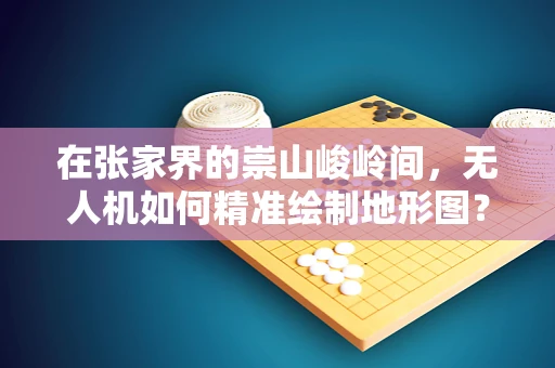 在张家界的崇山峻岭间，无人机如何精准绘制地形图？