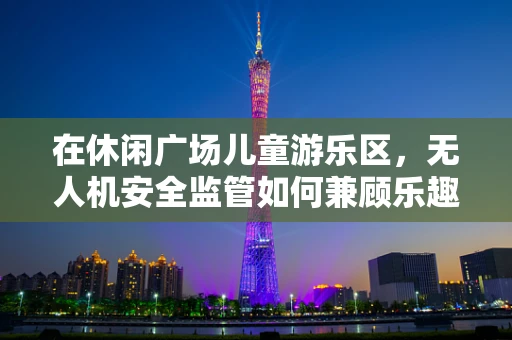 在休闲广场儿童游乐区，无人机安全监管如何兼顾乐趣与安全？