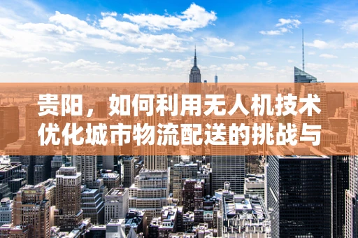 贵阳，如何利用无人机技术优化城市物流配送的挑战与机遇？