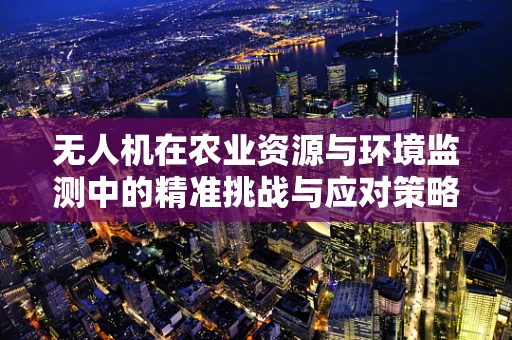 无人机在农业资源与环境监测中的精准挑战与应对策略