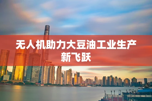 无人机助力大豆油工业生产新飞跃