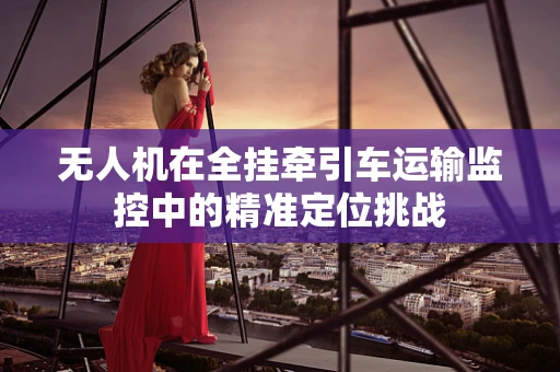 无人机在全挂牵引车运输监控中的精准定位挑战