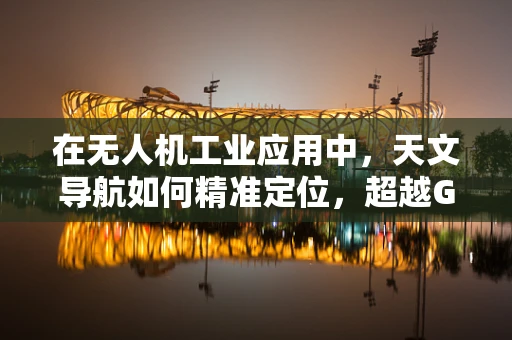 在无人机工业应用中，天文导航如何精准定位，超越GPS的局限？