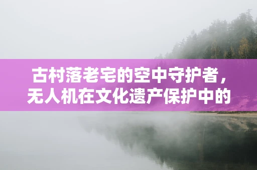 古村落老宅的空中守护者，无人机在文化遗产保护中的应用挑战