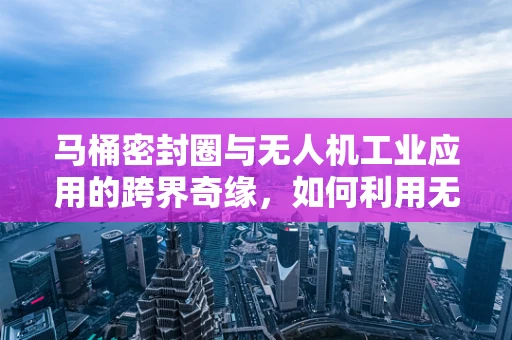 马桶密封圈与无人机工业应用的跨界奇缘，如何利用无人机进行高效物流配送？