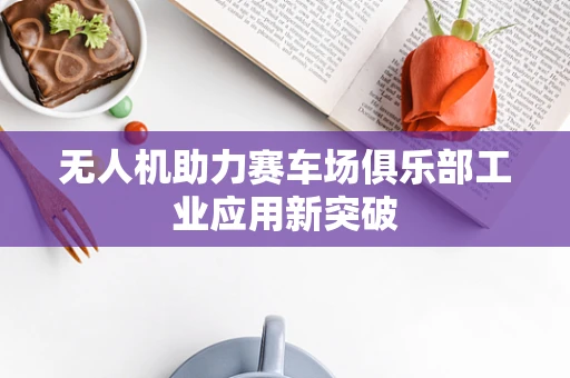无人机助力赛车场俱乐部工业应用新突破