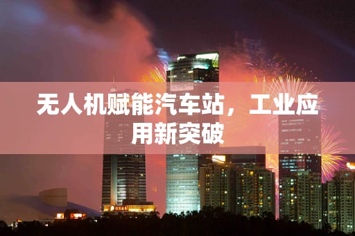 无人机赋能汽车站，工业应用新突破
