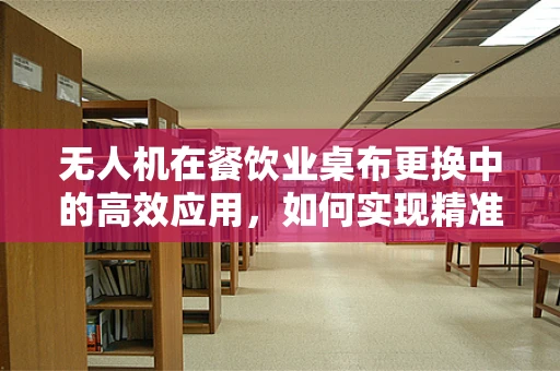 无人机在餐饮业桌布更换中的高效应用，如何实现精准投放与自动回收？