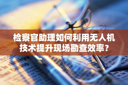 检察官助理如何利用无人机技术提升现场勘查效率？