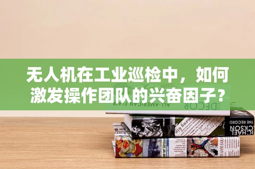 无人机在工业巡检中，如何激发操作团队的兴奋因子？
