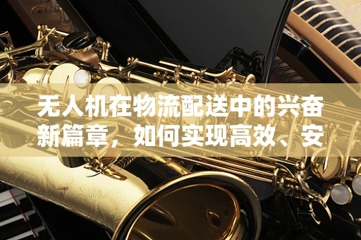 无人机在物流配送中的兴奋新篇章，如何实现高效、安全的最后一公里配送？
