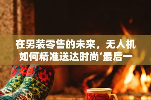 在男装零售的未来，无人机如何精准送达时尚‘最后一公里’？