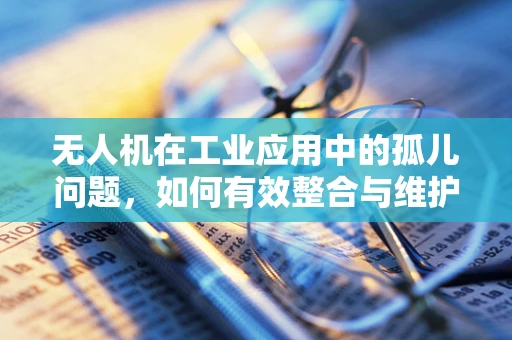 无人机在工业应用中的孤儿问题，如何有效整合与维护？