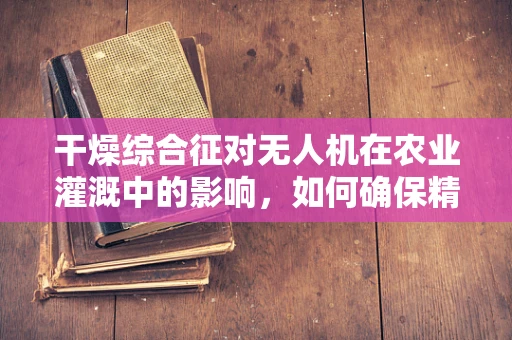 干燥综合征对无人机在农业灌溉中的影响，如何确保精准喷洒？