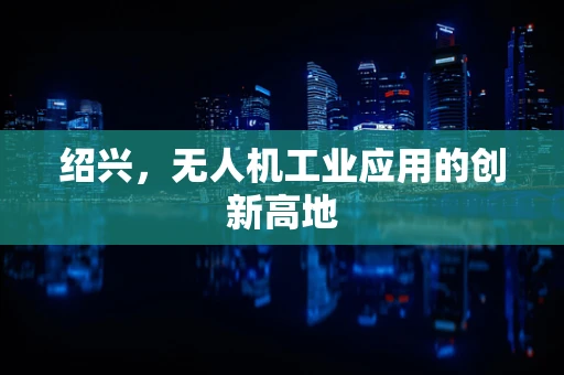绍兴，无人机工业应用的创新高地
