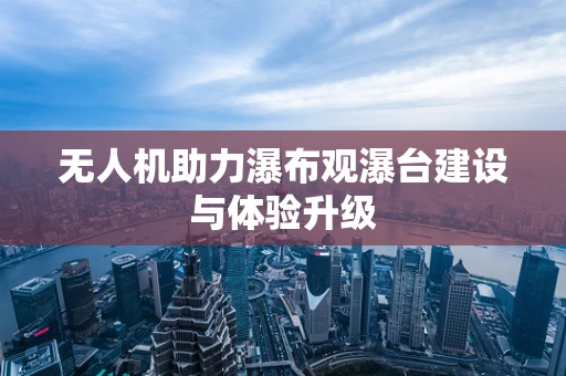 无人机助力瀑布观瀑台建设与体验升级