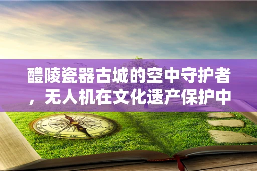 醴陵瓷器古城的空中守护者，无人机在文化遗产保护中的应用挑战