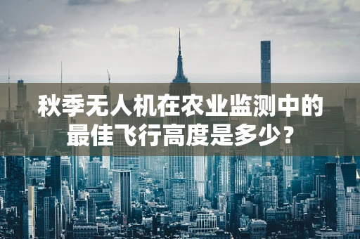 秋季无人机在农业监测中的最佳飞行高度是多少？