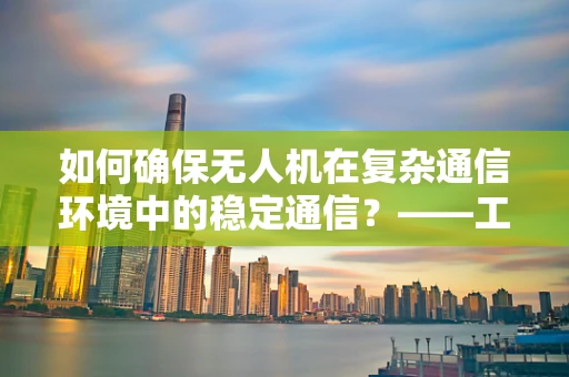 如何确保无人机在复杂通信环境中的稳定通信？——工业应用中的通信工程挑战与对策