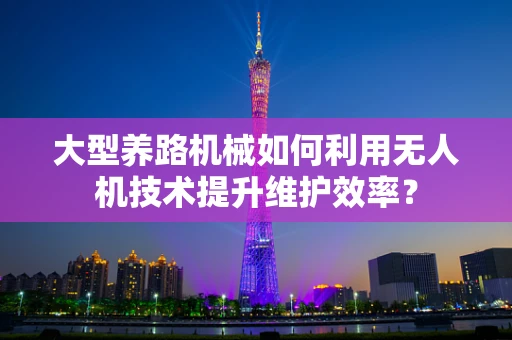 大型养路机械如何利用无人机技术提升维护效率？