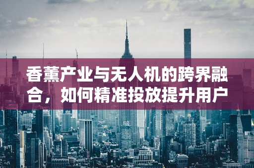 香薰产业与无人机的跨界融合，如何精准投放提升用户体验？