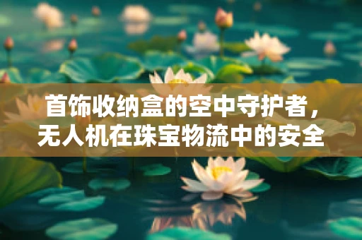 首饰收纳盒的空中守护者，无人机在珠宝物流中的安全监控应用？