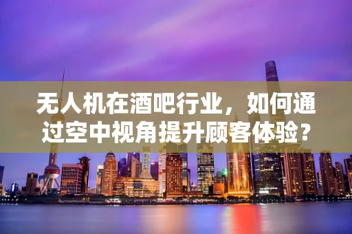 无人机在酒吧行业，如何通过空中视角提升顾客体验？