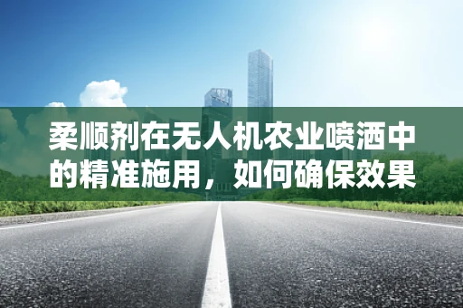 柔顺剂在无人机农业喷洒中的精准施用，如何确保效果最大化？