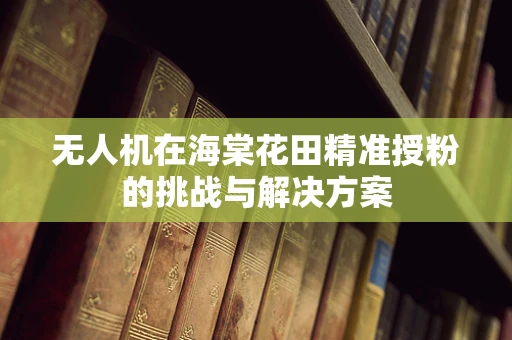 无人机在海棠花田精准授粉的挑战与解决方案