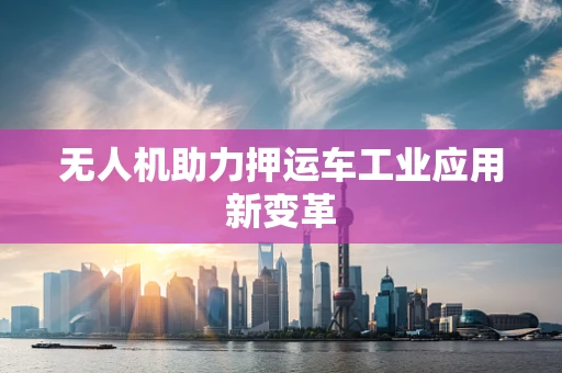 无人机助力押运车工业应用新变革