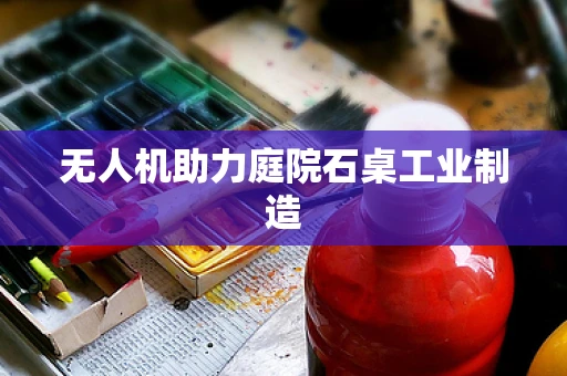 无人机助力庭院石桌工业制造