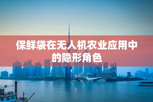 保鲜袋在无人机农业应用中的隐形角色