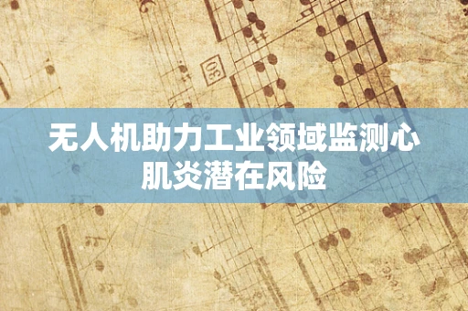 无人机助力工业领域监测心肌炎潜在风险